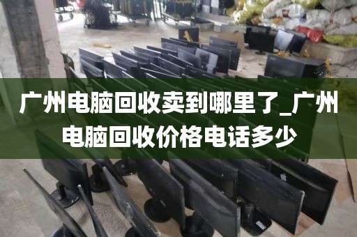 广州电脑回收卖到哪里了_广州电脑回收价格电话多少