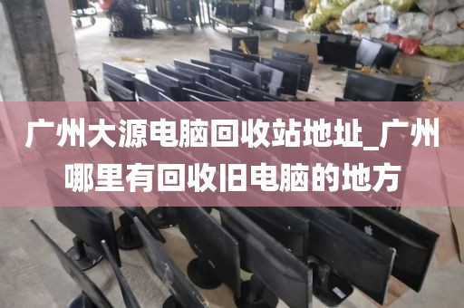 广州大源电脑回收站地址_广州哪里有回收旧电脑的地方