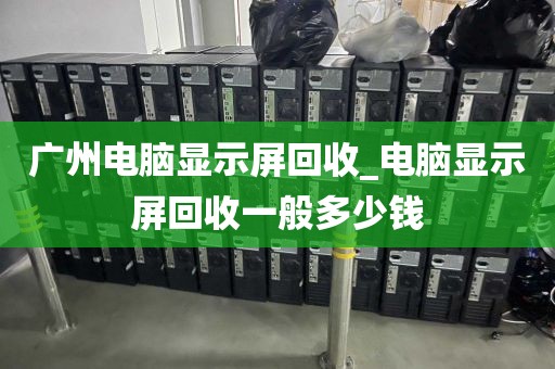 广州电脑显示屏回收_电脑显示屏回收一般多少钱