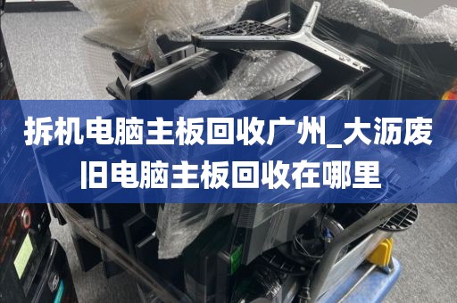 拆机电脑主板回收广州_大沥废旧电脑主板回收在哪里