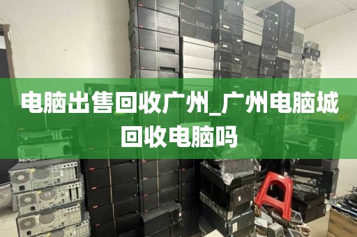 电脑出售回收广州_广州电脑城回收电脑吗