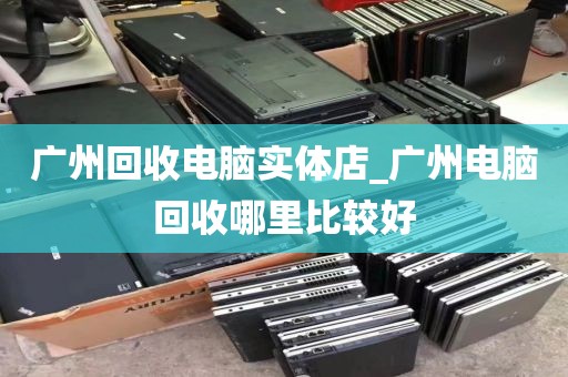 广州回收电脑实体店_广州电脑回收哪里比较好