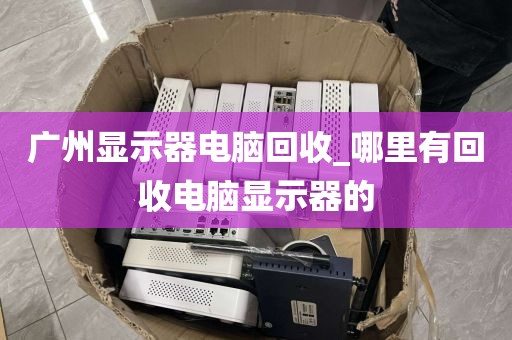 广州显示器电脑回收_哪里有回收电脑显示器的