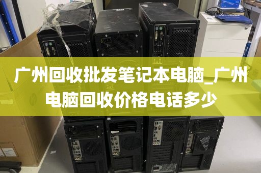 广州回收批发笔记本电脑_广州电脑回收价格电话多少