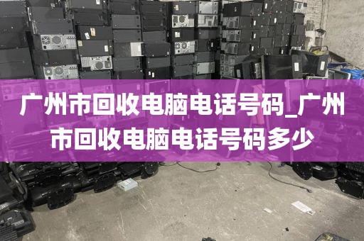 广州市回收电脑电话号码_广州市回收电脑电话号码多少