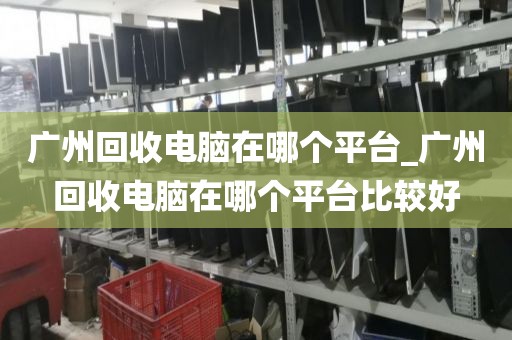 广州回收电脑在哪个平台_广州回收电脑在哪个平台比较好