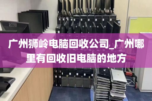 广州狮岭电脑回收公司_广州哪里有回收旧电脑的地方