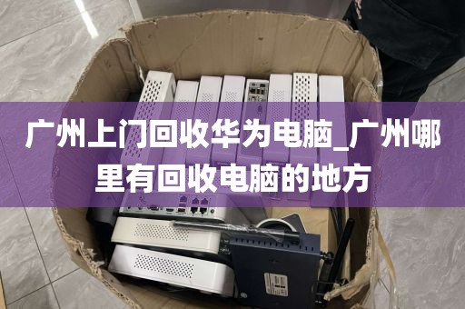 广州上门回收华为电脑_广州哪里有回收电脑的地方