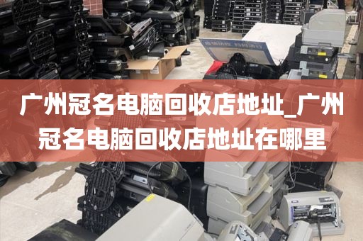 广州冠名电脑回收店地址_广州冠名电脑回收店地址在哪里