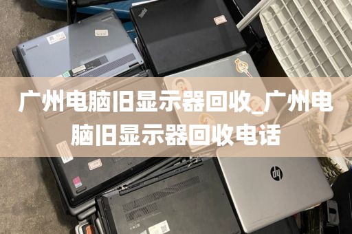 广州电脑旧显示器回收_广州电脑旧显示器回收电话