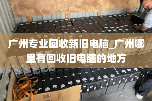 广州专业回收新旧电脑_广州哪里有回收旧电脑的地方