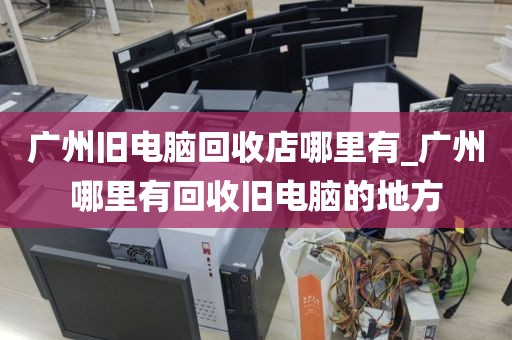 广州旧电脑回收店哪里有_广州哪里有回收旧电脑的地方