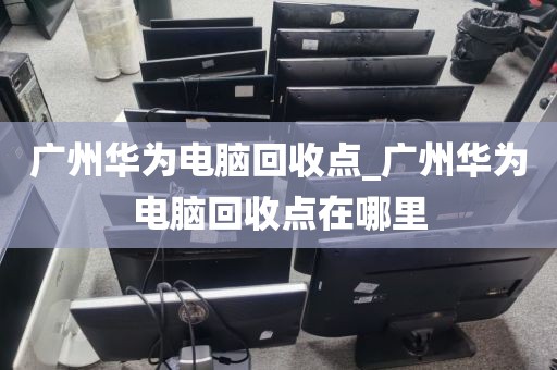 广州华为电脑回收点_广州华为电脑回收点在哪里