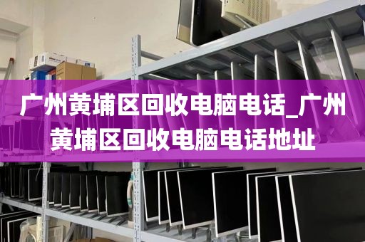 广州黄埔区回收电脑电话_广州黄埔区回收电脑电话地址