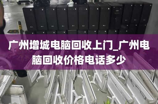 广州增城电脑回收上门_广州电脑回收价格电话多少