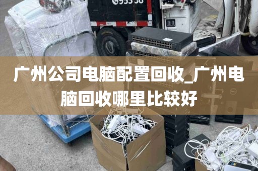 广州公司电脑配置回收_广州电脑回收哪里比较好