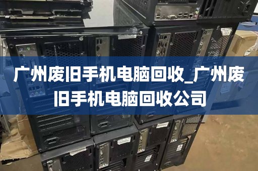 广州废旧手机电脑回收_广州废旧手机电脑回收公司