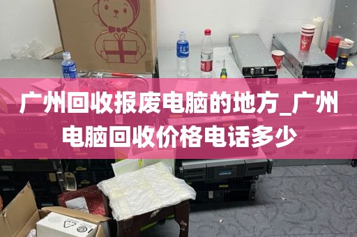 广州回收报废电脑的地方_广州电脑回收价格电话多少