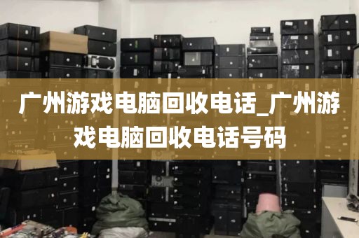 广州游戏电脑回收电话_广州游戏电脑回收电话号码