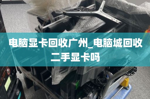 电脑显卡回收广州_电脑城回收二手显卡吗