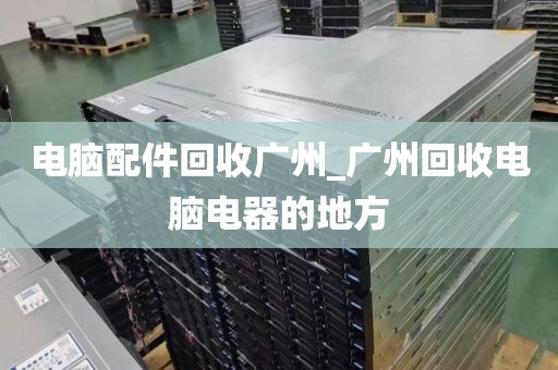 电脑配件回收广州_广州回收电脑电器的地方