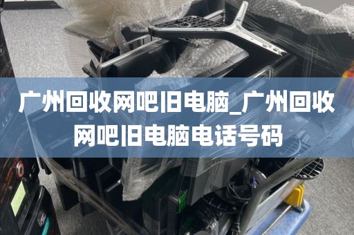 广州回收网吧旧电脑_广州回收网吧旧电脑电话号码