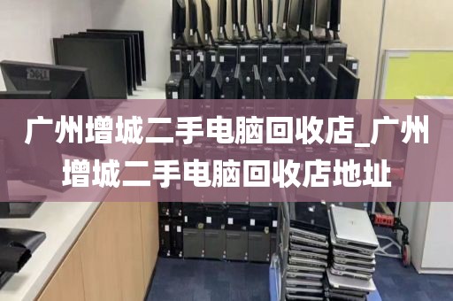 广州增城二手电脑回收店_广州增城二手电脑回收店地址