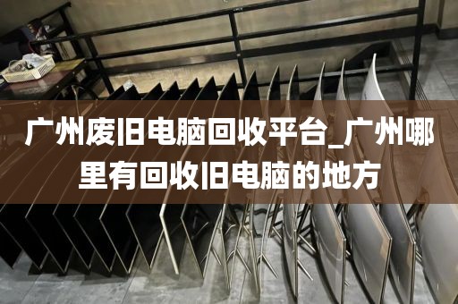 广州废旧电脑回收平台_广州哪里有回收旧电脑的地方