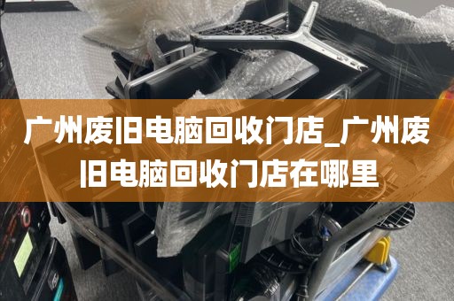 广州废旧电脑回收门店_广州废旧电脑回收门店在哪里