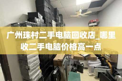 广州珠村二手电脑回收店_哪里收二手电脑价格高一点