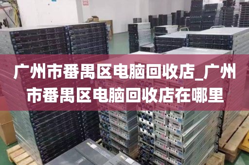 广州市番禺区电脑回收店_广州市番禺区电脑回收店在哪里