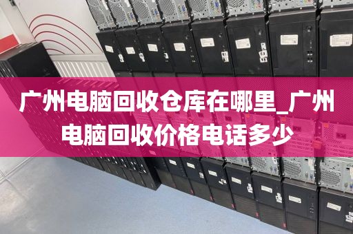 广州电脑回收仓库在哪里_广州电脑回收价格电话多少