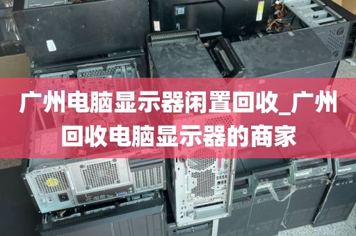 广州电脑显示器闲置回收_广州回收电脑显示器的商家