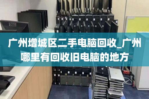 广州增城区二手电脑回收_广州哪里有回收旧电脑的地方