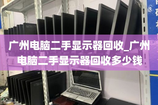 广州电脑二手显示器回收_广州电脑二手显示器回收多少钱