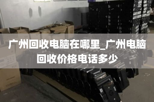 广州回收电脑在哪里_广州电脑回收价格电话多少