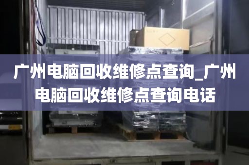 广州电脑回收维修点查询_广州电脑回收维修点查询电话