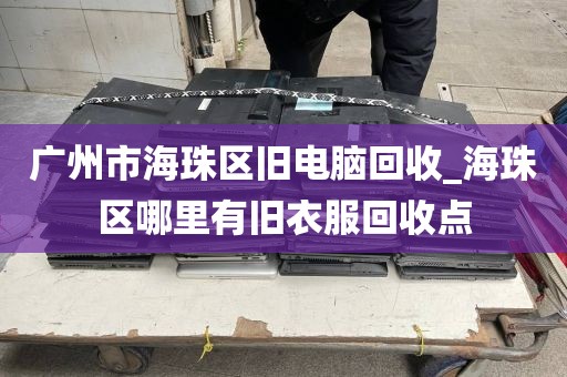 广州市海珠区旧电脑回收_海珠区哪里有旧衣服回收点