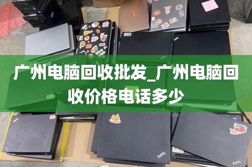 广州电脑回收批发_广州电脑回收价格电话多少