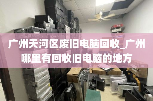 广州天河区废旧电脑回收_广州哪里有回收旧电脑的地方