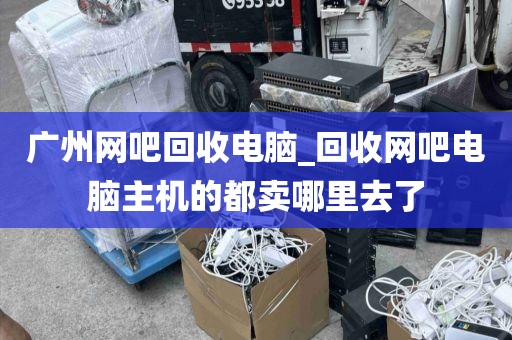 广州网吧回收电脑_回收网吧电脑主机的都卖哪里去了