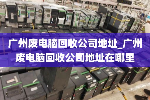 广州废电脑回收公司地址_广州废电脑回收公司地址在哪里