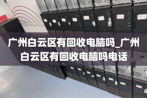 广州白云区有回收电脑吗_广州白云区有回收电脑吗电话