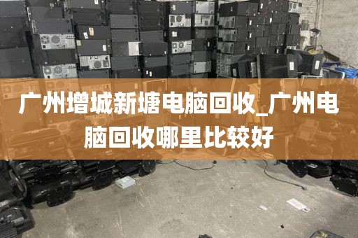 广州增城新塘电脑回收_广州电脑回收哪里比较好