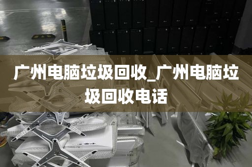 广州电脑垃圾回收_广州电脑垃圾回收电话