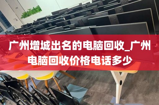 广州增城出名的电脑回收_广州电脑回收价格电话多少