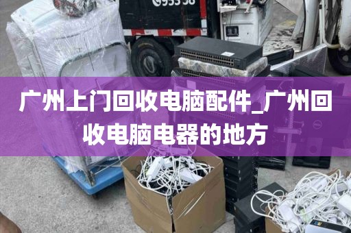 广州上门回收电脑配件_广州回收电脑电器的地方