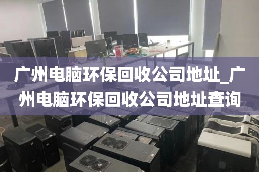 广州电脑环保回收公司地址_广州电脑环保回收公司地址查询