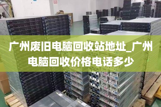 广州废旧电脑回收站地址_广州电脑回收价格电话多少