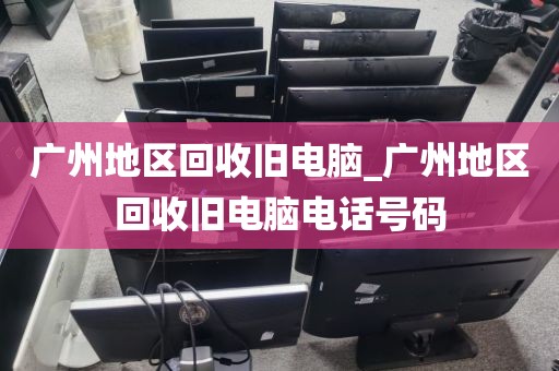 广州地区回收旧电脑_广州地区回收旧电脑电话号码